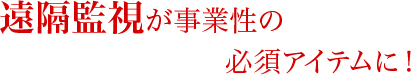 遠隔監視が事業性の必須アイテムに!