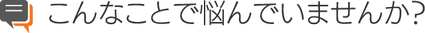 こんなことで悩んでいませんか?
