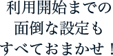 利用開始までの面倒な設定もすべておまかせ！